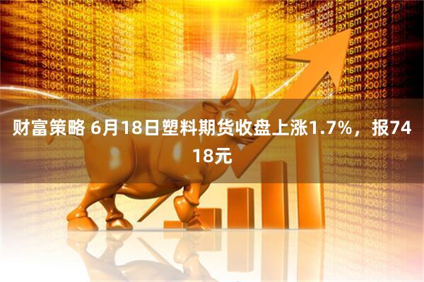 财富策略 6月18日塑料期货收盘上涨1.7%，报7418元