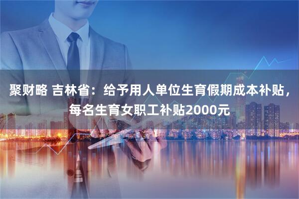 聚财略 吉林省：给予用人单位生育假期成本补贴，每名生育女职工补贴2000元