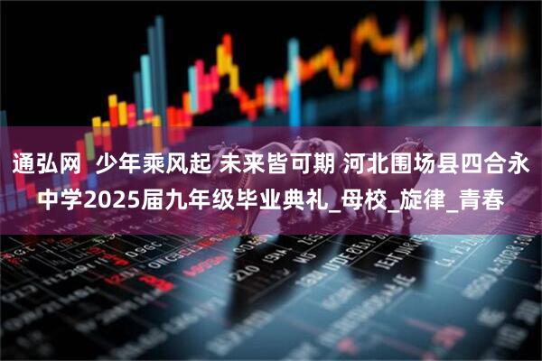 通弘网  少年乘风起 未来皆可期 河北围场县四合永中学2025届九年级毕业典礼_母校_旋律_青春