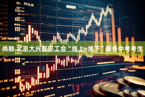 尚融 北京大兴区总工会“线上+线下”服务中考考生