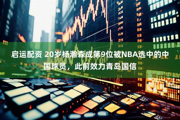启运配资 20岁杨瀚森成第9位被NBA选中的中国球员，此前效力青岛国信