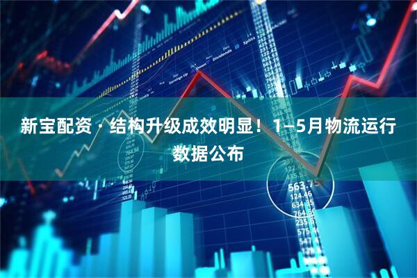 新宝配资 · 结构升级成效明显！1—5月物流运行数据公布
