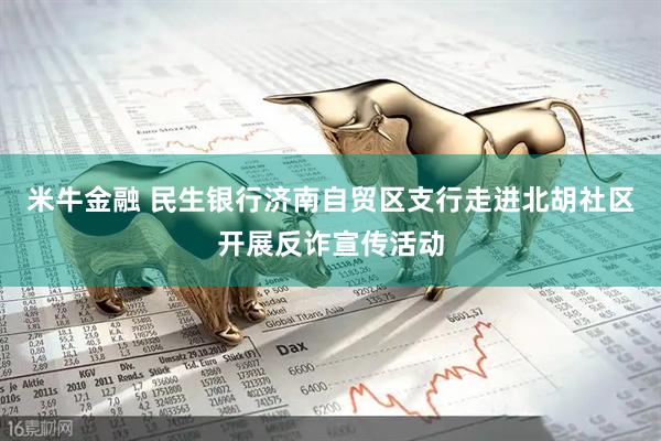 米牛金融 民生银行济南自贸区支行走进北胡社区开展反诈宣传活动