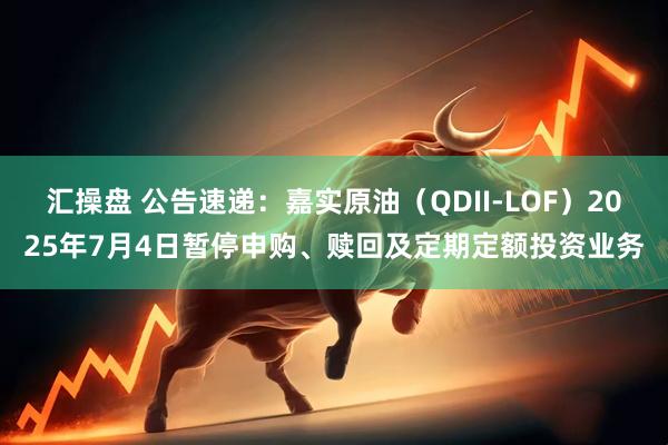 汇操盘 公告速递：嘉实原油（QDII-LOF）2025年7月4日暂停申购、赎回及定期定额投资业务