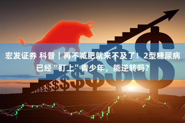 宏发证券 科普｜再不减肥就来不及了！2型糖尿病已经“盯上”青少年，能逆转吗？