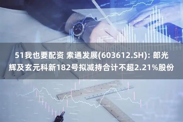 51我也要配资 索通发展(603612.SH): 郎光辉及玄元科新182号拟减持合计不超2.21%股份