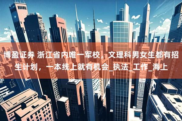 博盈证券 浙江省内唯一军校，文理科男女生都有招生计划，一本线上就有机会_执法_工作_海上