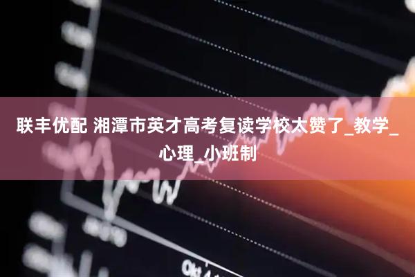 联丰优配 湘潭市英才高考复读学校太赞了_教学_心理_小班制