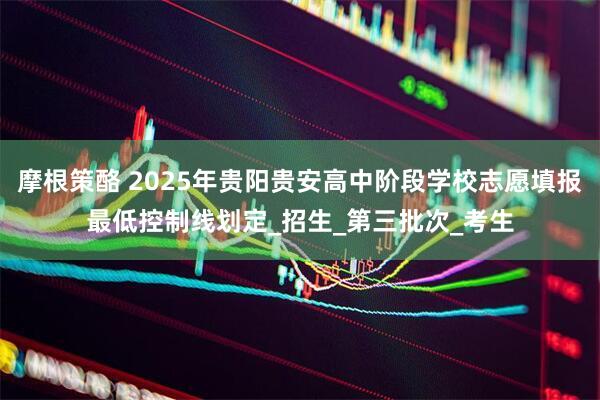 摩根策酪 2025年贵阳贵安高中阶段学校志愿填报最低控制线划定_招生_第三批次_考生