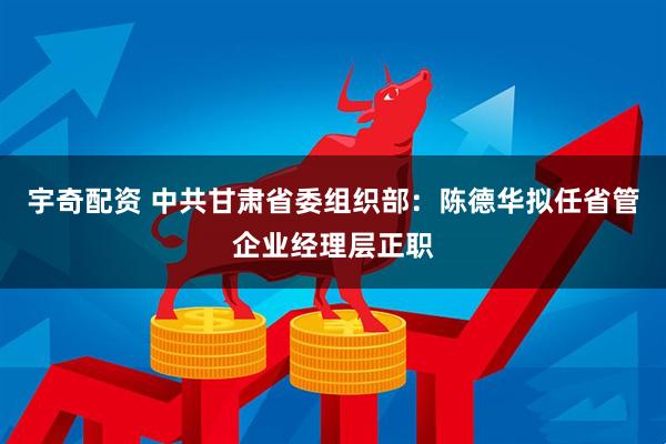 宇奇配资 中共甘肃省委组织部：陈德华拟任省管企业经理层正职