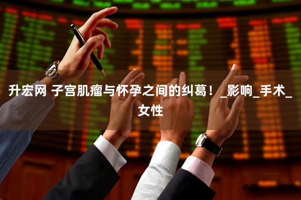 升宏网 子宫肌瘤与怀孕之间的纠葛！_影响_手术_女性