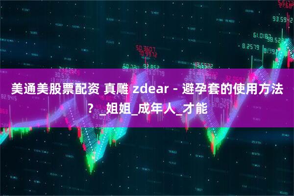 美通美股票配资 真雕 zdear - 避孕套的使用方法？_姐姐_成年人_才能