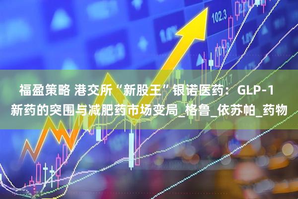 福盈策略 港交所“新股王”银诺医药:GLP-1 新药的突围与减肥药市场变局_格鲁_依苏帕_药物
