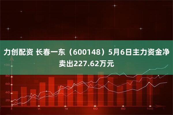 力创配资 长春一东（600148）5月6日主力资金净卖出227.62万元