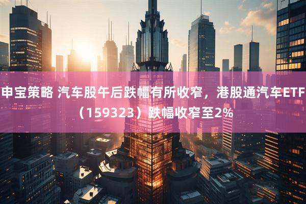 申宝策略 汽车股午后跌幅有所收窄，港股通汽车ETF（159323）跌幅收窄至2%