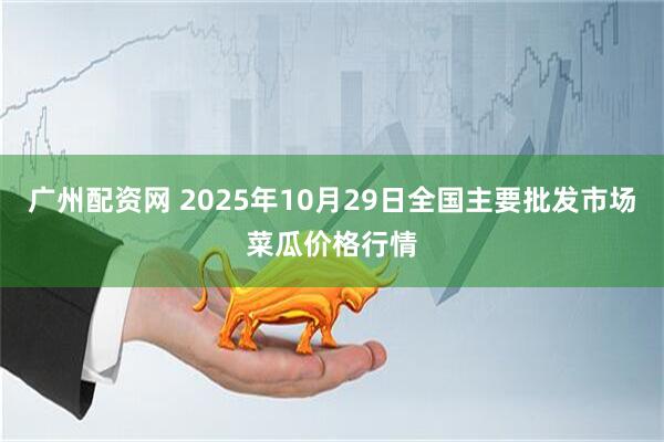 广州配资网 2025年10月29日全国主要批发市场菜瓜价格行情