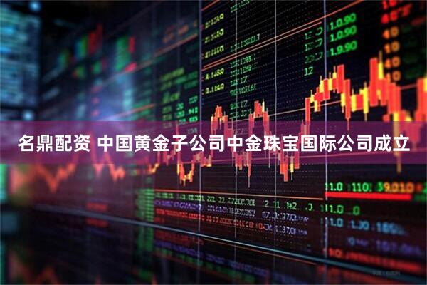 名鼎配资 中国黄金子公司中金珠宝国际公司成立