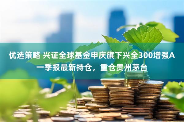 优选策略 兴证全球基金申庆旗下兴全300增强A一季报最新持仓，重仓贵州茅台