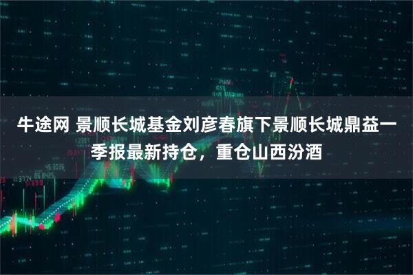 牛途网 景顺长城基金刘彦春旗下景顺长城鼎益一季报最新持仓，重仓山西汾酒
