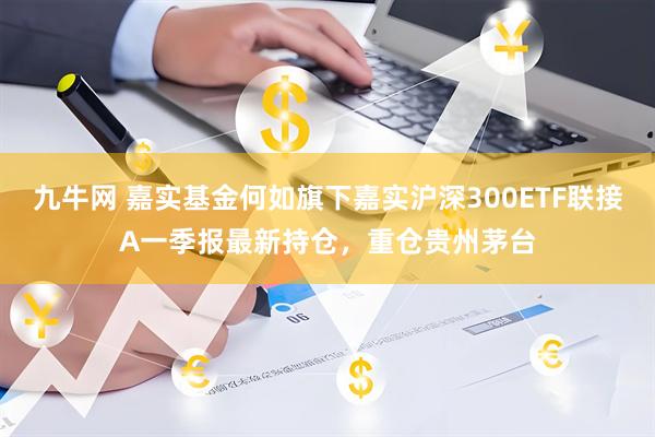 九牛网 嘉实基金何如旗下嘉实沪深300ETF联接A一季报最新持仓，重仓贵州茅台
