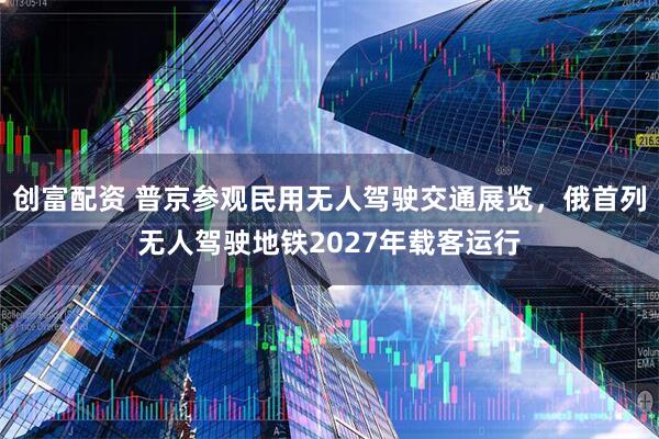 创富配资 普京参观民用无人驾驶交通展览，俄首列无人驾驶地铁2027年载客运行
