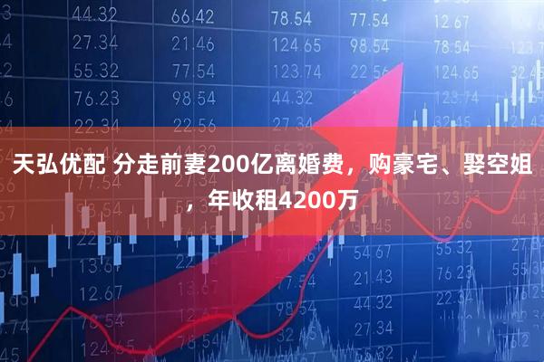 天弘优配 分走前妻200亿离婚费，购豪宅、娶空姐，年收租4200万