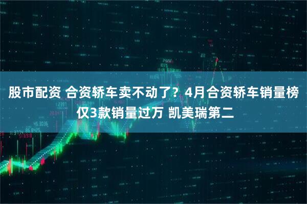 股市配资 合资轿车卖不动了？4月合资轿车销量榜 仅3款销量过万 凯美瑞第二