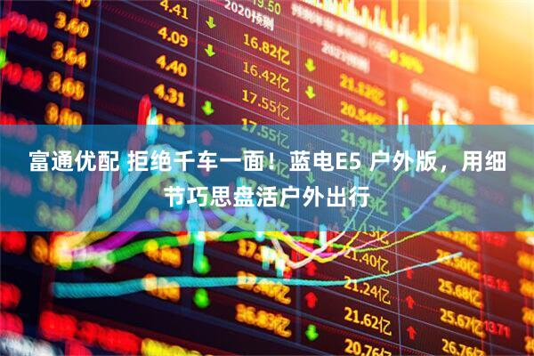 富通优配 拒绝千车一面！蓝电E5 户外版，用细节巧思盘活户外出行